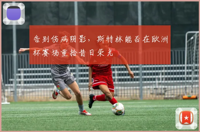 告别伤病阴影,斯特林能否在欧洲杯赛场重拾昔日荣光
