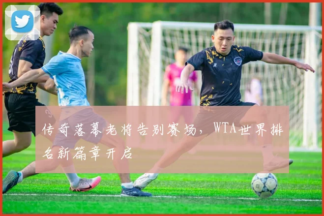 传奇落幕老将告别赛场，WTA世界排名新篇章开启
