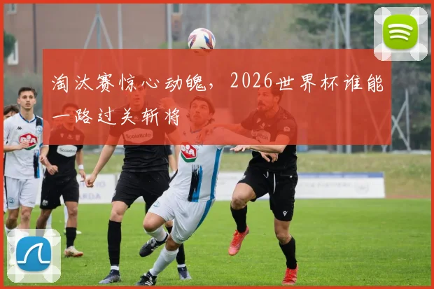 淘汰赛惊心动魄，2026世界杯谁能一路过关斩将