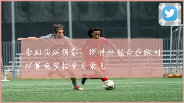 告别伤病阴影,斯特林能否在欧洲杯赛场重拾昔日荣光